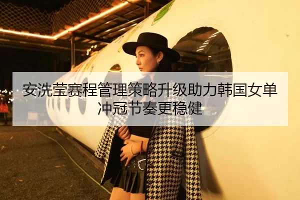 安洗莹赛程管理策略升级助力韩国女单冲冠节奏更稳健