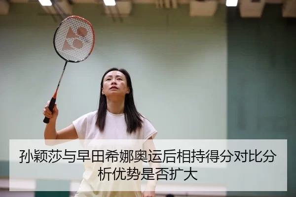 孙颖莎与早田希娜奥运后相持得分对比分析优势是否扩大
