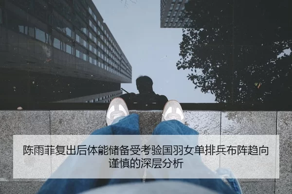 陈雨菲复出后体能储备受考验国羽女单排兵布阵趋向谨慎的深层分析