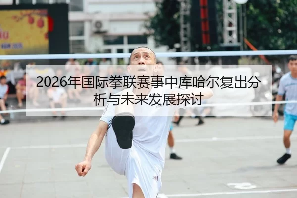 2026年国际拳联赛事中库哈尔复出分析与未来发展探讨