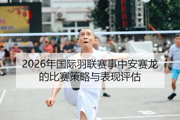 2026年国际羽联赛事中安赛龙的比赛策略与表现评估