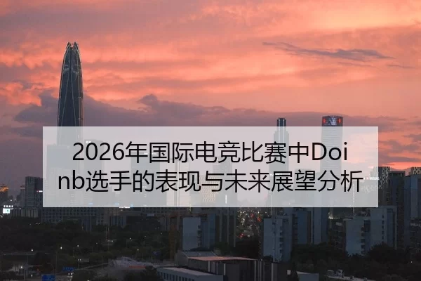 2026年国际电竞比赛中Doinb选手的表现与未来展望分析