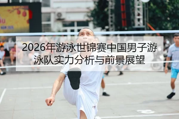 2026年游泳世锦赛中国男子游泳队实力分析与前景展望