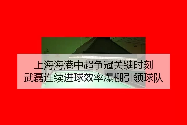 上海海港中超争冠关键时刻 武磊连续进球效率爆棚引领球队