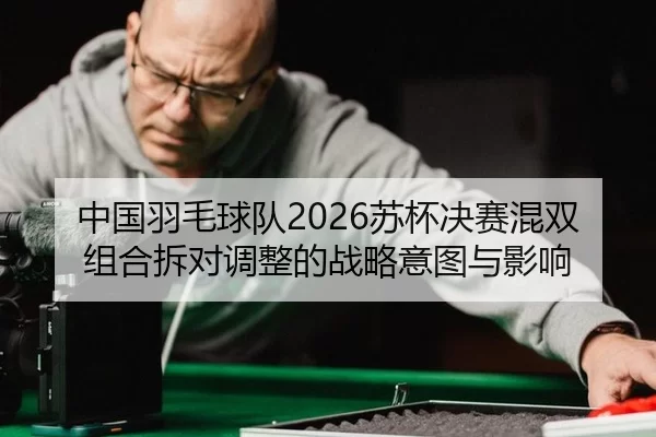 中国羽毛球队2026苏杯决赛混双组合拆对调整的战略意图与影响