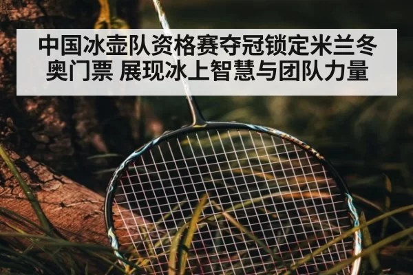中国冰壶队资格赛夺冠锁定米兰冬奥门票 展现冰上智慧与团队力量