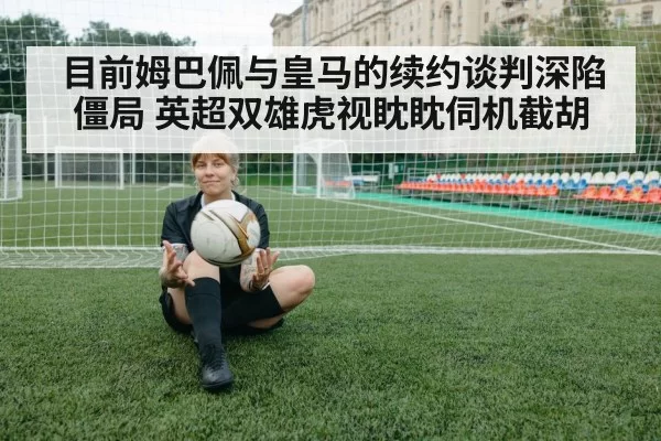 目前姆巴佩与皇马的续约谈判深陷僵局 英超双雄虎视眈眈伺机截胡
