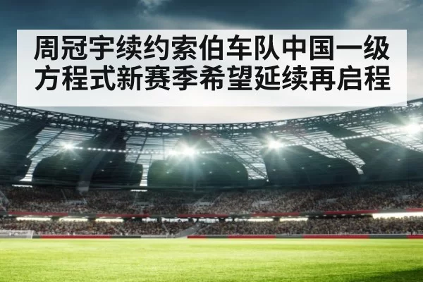 周冠宇续约索伯车队中国一级方程式新赛季希望延续再启程